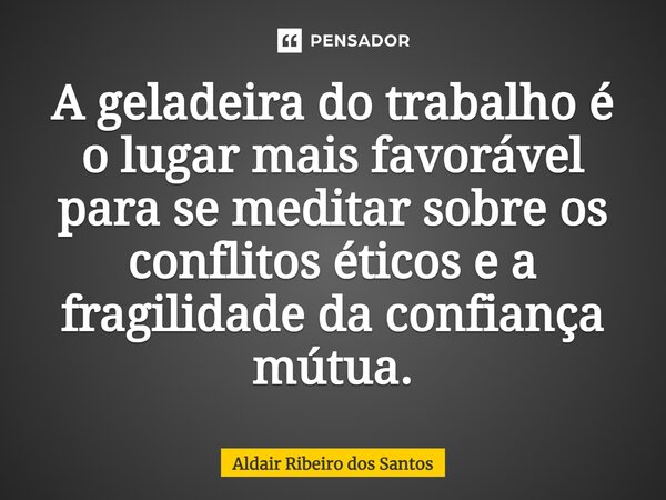 ⁠A geladeira do trabalho é o lugar mais favorável para se meditar sobre os conflitos éticos e a fragilidade da confiança mútua.... Frase de Aldair Ribeiro dos Santos.