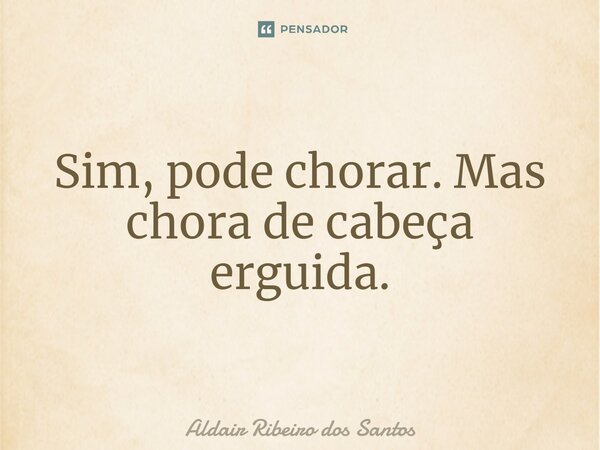 ⁠Sim, pode chorar. Mas chora de cabeça erguida.... Frase de Aldair Ribeiro dos Santos.