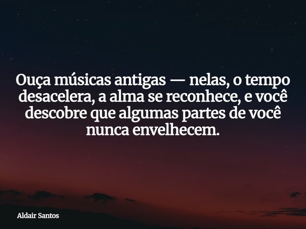 Ouça músicas antigas — nelas, o tempo desacelera, a alma se reconhece, e você descobre que algumas partes de você nunca envelhecem.... Frase de Aldair Santos.