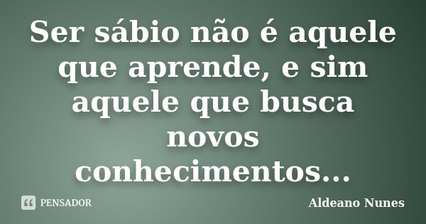 Ser sábio não é aquele que aprende, e sim aquele que busca novos conhecimentos...... Frase de Aldeano Nunes.
