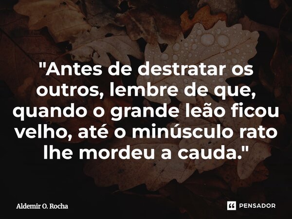 "Antes de destratar os outros, lembre de que, quando o grande leão ficou velho, até o minúsculo rato lhe mordeu a cauda."... Frase de Aldemir O. Rocha.
