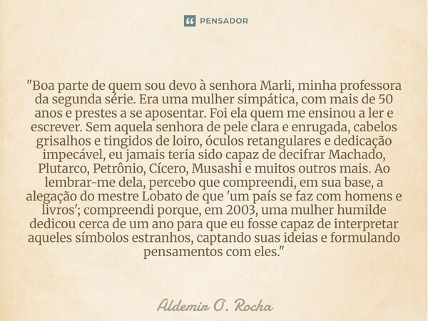 "Boa parte de quem sou devo à senhora Marli, minha professora da segunda série. Era uma mulher simpática, com mais de 50 anos e prestes a se aposentar. Foi... Frase de Aldemir O. Rocha.