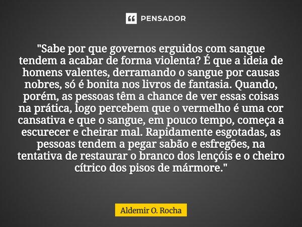 "Sabe por que governos erguidos com sangue tendem a acabar de forma violenta? É que a ideia de homens valentes, derramando o sangue por causas nobres, só ... Frase de Aldemir O. Rocha.
