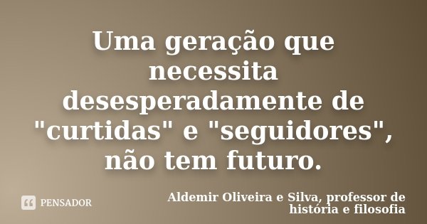 Uma geração que necessita desesperadamente de "curtidas" e "seguidores", não tem futuro.... Frase de Aldemir Oliveira e Silva, professor de História e Filosofia.