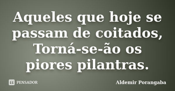 Aqueles que hoje se passam de coitados, Torná-se-ão os piores pilantras.... Frase de Aldemir Porangaba.