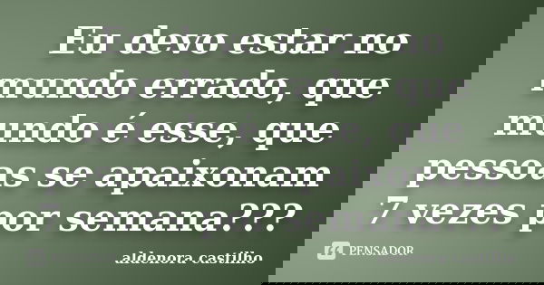 Eu devo estar no mundo errado, que mundo é esse, que pessoas se apaixonam 7 vezes por semana???... Frase de Aldenora Castilho.