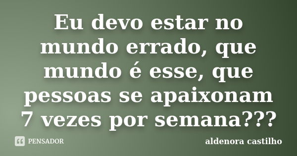 Eu devo estar no mundo errado, que mundo é esse, que pessoas se apaixonam 7 vezes por semana???... Frase de Aldenora Castilho.