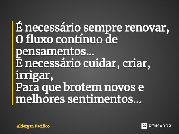 ⁠É necessário sempre renovar, O fluxo contínuo de pensamentos... É necessário cuidar, criar, irrigar, Para que brotem novos e melhores sentimentos...... Frase de Aldergan Pacifico.