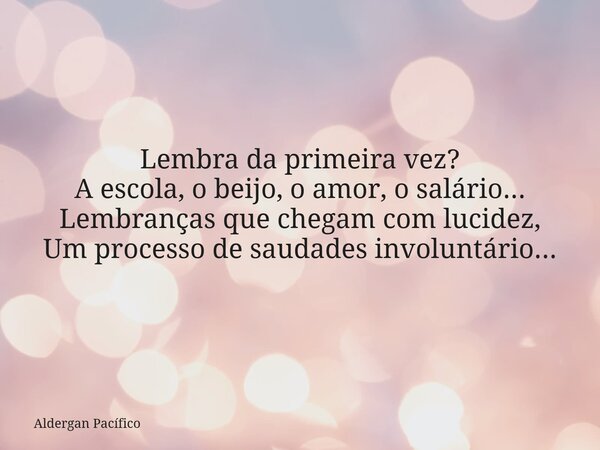 Lembra da primeira vez? A escola, o beijo, o amor, o salário... Lembranças que chegam com lucidez, Um processo de saudades involuntário...... Frase de Aldergan Pacífico.