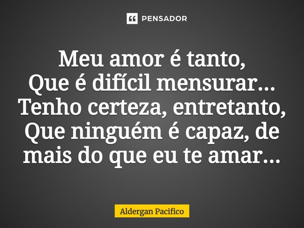 ⁠Meu amor é tanto, Que é difícil mensurar... Tenho certeza, entretanto, Que ninguém é capaz, de mais do que eu te amar...... Frase de Aldergan Pacifico.