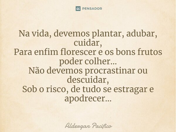 ⁠Na vida, devemos plantar, adubar, cuidar, Para enfim florescer e os bons frutos poder colher... Não devemos procrastinar ou descuidar, Sob o risco, de tudo se ... Frase de Aldergan Pacifico.