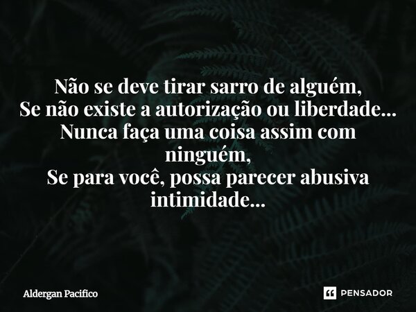 ⁠Não se deve tirar sarro de alguém, Se não existe a autorização ou liberdade... Nunca faça uma coisa assim com ninguém, Se para você, possa parecer abusiva inti... Frase de Aldergan Pacifico.