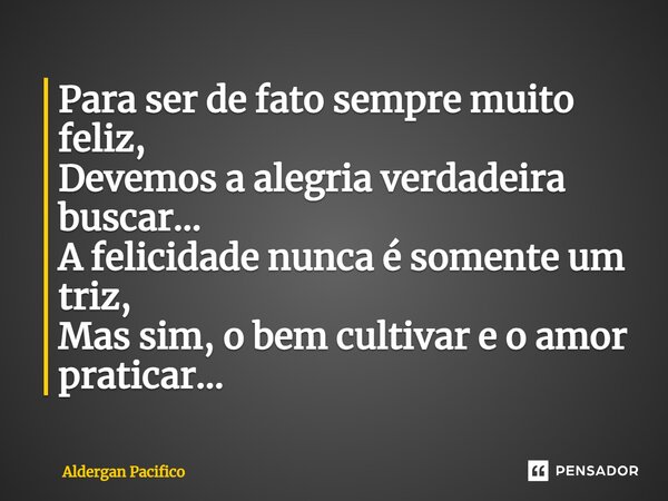 ⁠Para ser de fato sempre muito feliz, Devemos a alegria verdadeira buscar... A felicidade nunca é somente um triz, Mas sim, o bem cultivar e o amor praticar...... Frase de Aldergan Pacifico.