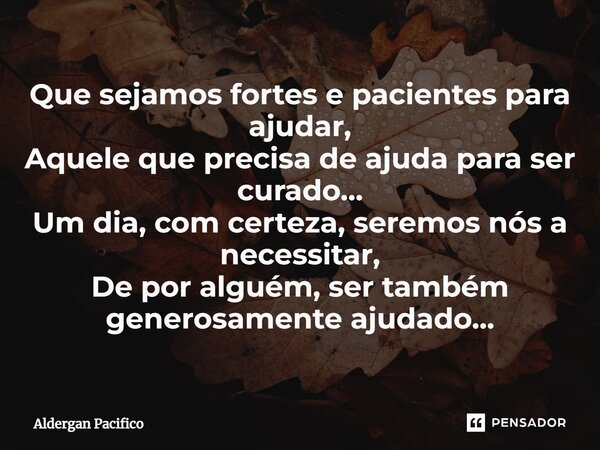 ⁠Que sejamos fortes e pacientes para ajudar, Aquele que precisa de ajuda para ser curado... Um dia, com certeza, seremos nós a necessitar, De por alguém, ser ta... Frase de Aldergan Pacifico.