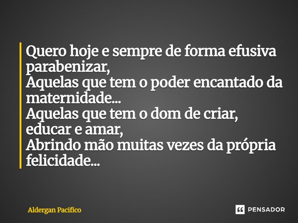 Quero hoje e sempre de forma efusiva parabenizar, Aquelas que tem o poder encantado da maternidade... Aquelas que tem o dom de criar, educar e amar, Abrindo mã... Frase de Aldergan Pacifico.