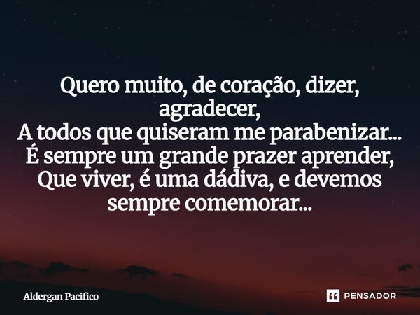 ⁠Quero muito, de coração, dizer, agradecer, A todos que quiseram me parabenizar... É sempre um grande prazer aprender, Que viver, é uma dádiva, e devemos sempre... Frase de Aldergan Pacifico.