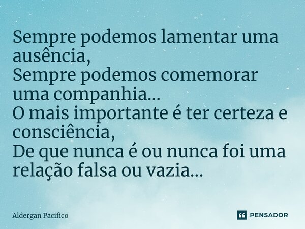 ⁠Sempre podemos lamentar uma ausência, Sempre podemos comemorar uma companhia... O mais importante é ter certeza e consciência, De que nunca é ou nunca foi uma ... Frase de Aldergan Pacifico.