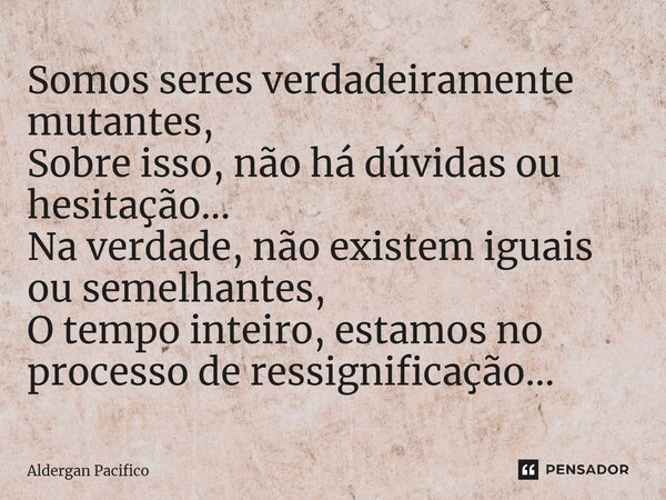 ⁠Somos seres verdadeiramente mutantes, Sobre isso, não há dúvidas ou hesitação... Na verdade, não existem iguais ou semelhantes, O tempo inteiro, estamos no pro... Frase de Aldergan Pacifico.