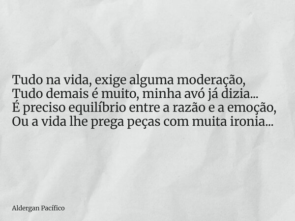 Tudo na vida, exige alguma moderação, Tudo demais é muito, minha avó já dizia... É preciso equilíbrio entre a razão e a emoção, Ou a vida lhe prega peças com mu... Frase de Aldergan Pacífico.