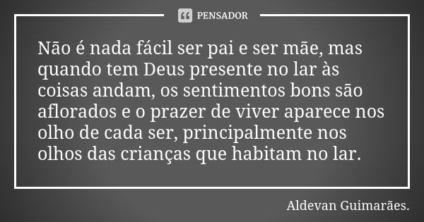 Não é nada fácil ser pai e ser mãe, mas quando tem Deus presente no lar às coisas andam, os sentimentos bons são aflorados e o prazer de viver aparece nos olho ... Frase de Aldevan Guimarâes.