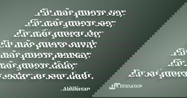 Eu não quero ver, Eu não quero ser, Eu não quero ter, Eu não quero ouvir, Eu não quero pensar, Eu não quero falar, Eu só quero estar ao seu lado .... Frase de Aldibaran.