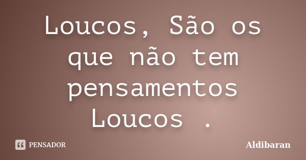 Loucos, São os que não tem pensamentos Loucos .... Frase de Aldibaran.