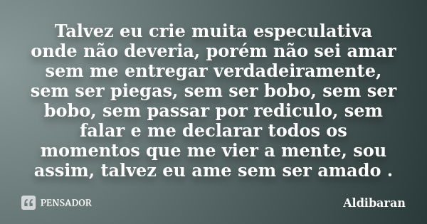 Talvez eu crie muita especulativa onde não deveria, porém não sei amar sem me entregar verdadeiramente, sem ser piegas, sem ser bobo, sem ser bobo, sem passar p... Frase de Aldibaran.