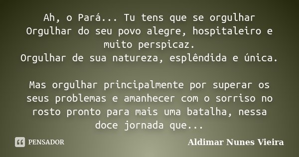 Ah, o Pará... Tu tens que se orgulhar Orgulhar do seu povo alegre, hospitaleiro e muito perspicaz. Orgulhar de sua natureza, esplêndida e única. Mas orgulhar pr... Frase de Aldimar Nunes Vieira.