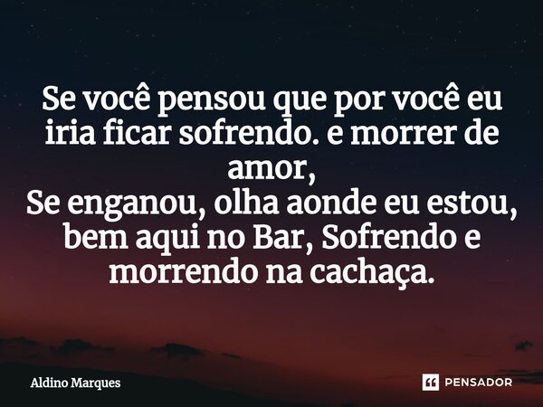 ⁠Se você pensou que por você eu iria ficar sofrendo. e morrer de amor, Se enganou, olha aonde eu estou, bem aqui no Bar, Sofrendo e morrendo na cachaça.... Frase de Aldino Marques.