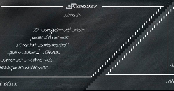 Lamas Ter coragem de olhar
pela última vez
e mentir calmamente:
quem sabe?... Talvez...
como se a última vez
ficasse pra outra vez... Frase de Aldir Blanc.