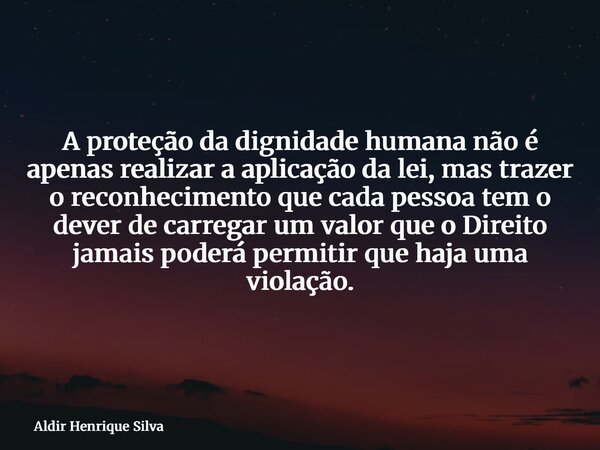 A proteção da dignidade humana não é apenas realizar a aplicação da lei, mas trazer o reconhecimento que cada pessoa tem o dever de carregar um valor que o Dire... Frase de Aldir Henrique Silva.
