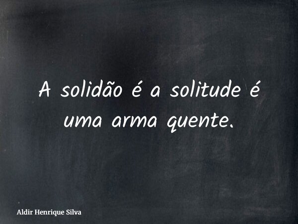A solidão é a solitude é uma arma quente.... Frase de Aldir Henrique Silva.