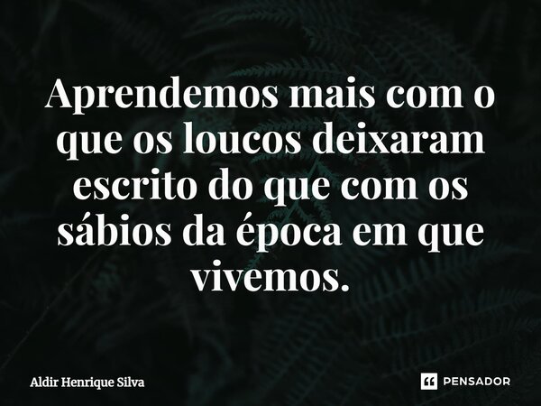 Aprendemos mais com o que os loucos deixaram escrito do que com os sábios da época em que vivemos.... Frase de Aldir Henrique Silva.
