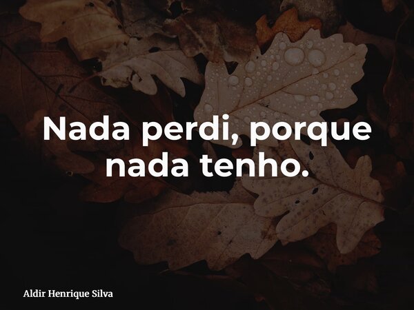 Nada perdi, porque nada tenho.... Frase de Aldir Henrique Silva.