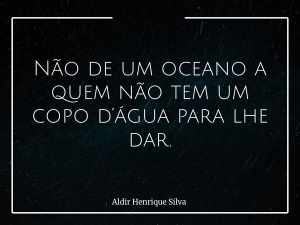 Não de um oceano a quem não tem um copo d’água para lhe dar.... Frase de Aldir Henrique Silva.