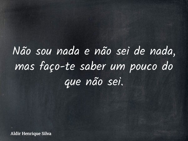 Não sou nada e não sei de nada, mas faço-te saber um pouco do que não sei.... Frase de Aldir Henrique Silva.