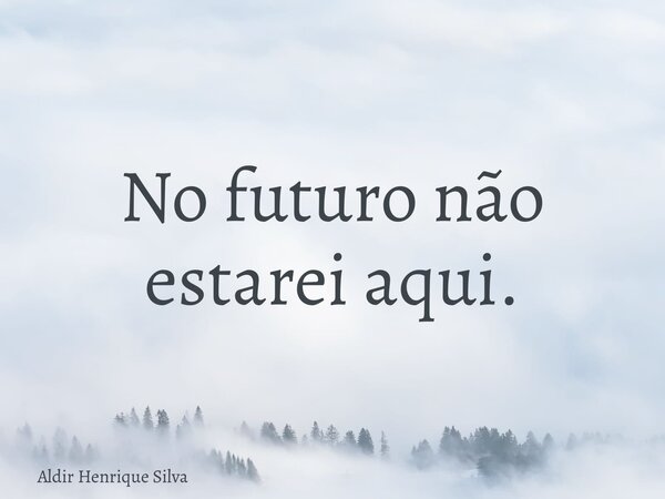 No futuro não estarei aqui.... Frase de Aldir Henrique Silva.