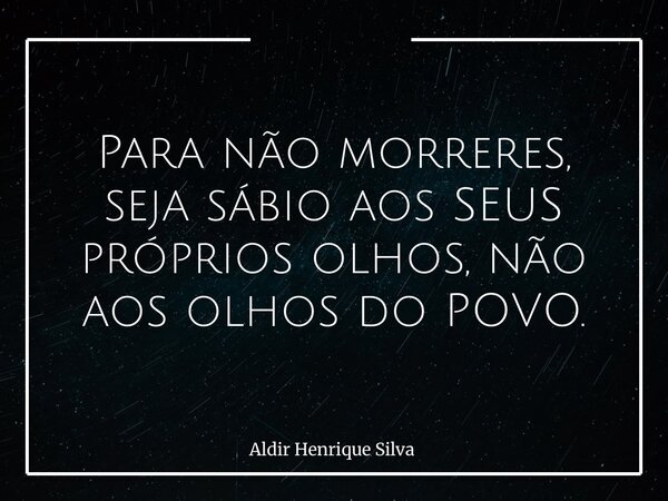 Para não morreres, seja sábio aos SEUS próprios olhos, não aos olhos do POVO.... Frase de Aldir Henrique Silva.