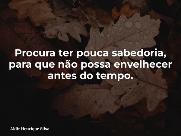 Procura ter pouca sabedoria, para que não possa envelhecer antes do tempo.... Frase de Aldir Henrique Silva.