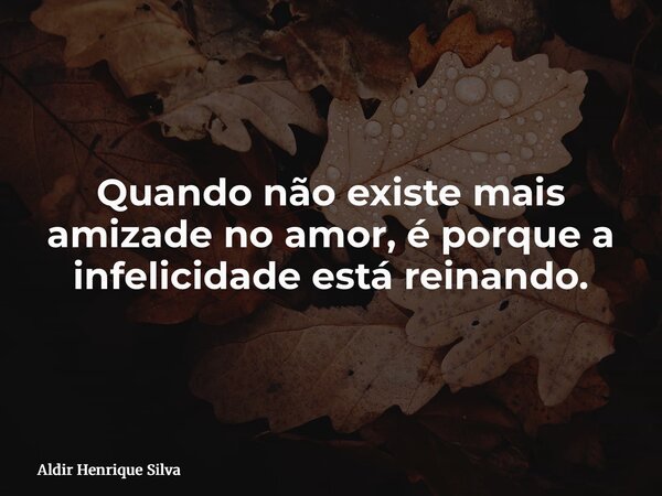 Quando não existe mais amizade no amor, é porque a infelicidade está reinando.... Frase de Aldir Henrique Silva.