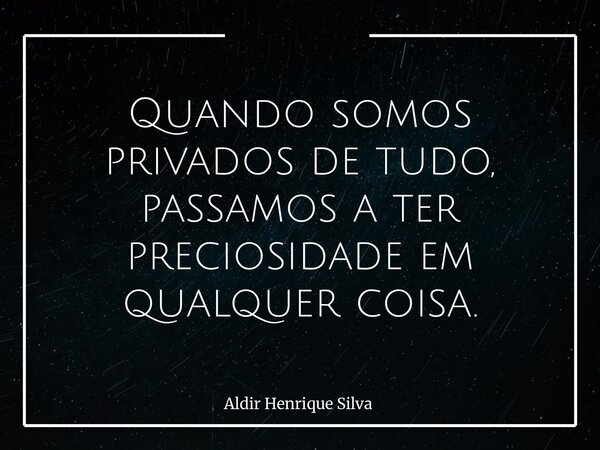 Quando somos privados de tudo, passamos a ter preciosidade em qualquer coisa.... Frase de Aldir Henrique Silva.
