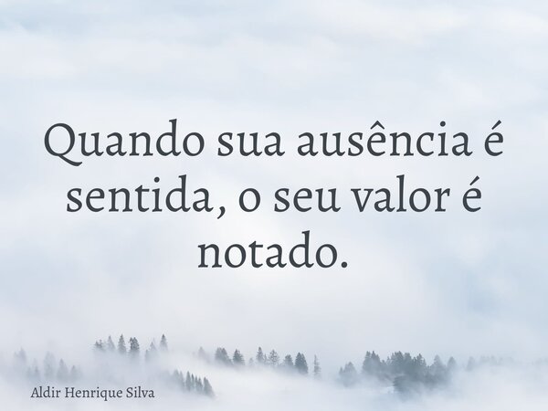 Quando sua ausência é sentida, o seu valor é notado.... Frase de Aldir Henrique Silva.