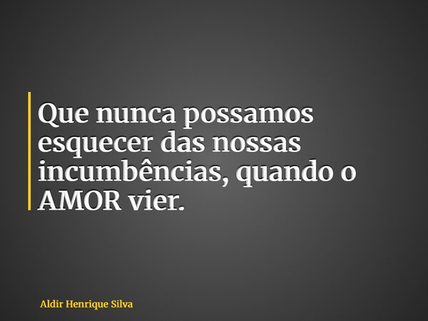 Que nunca possamos esquecer das nossas incumbências, quando o AMOR vier.... Frase de Aldir Henrique Silva.