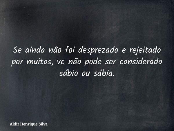 Se ainda não foi desprezado e rejeitado por muitos, vc não pode ser considerado sábio ou sábia.... Frase de Aldir Henrique Silva.