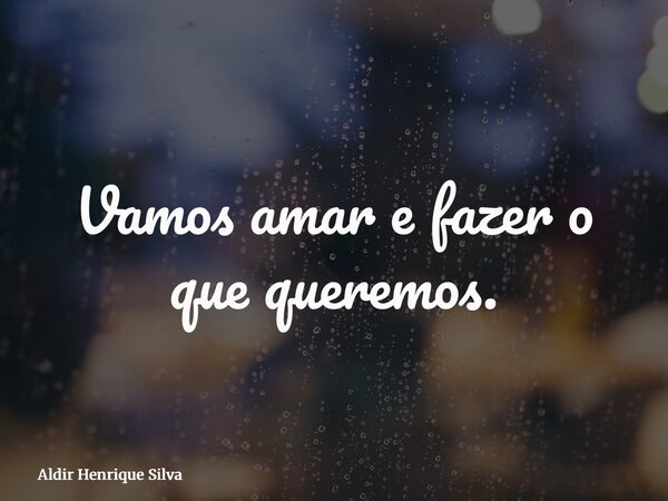 Vamos amar e fazer o que queremos.... Frase de Aldir Henrique Silva.