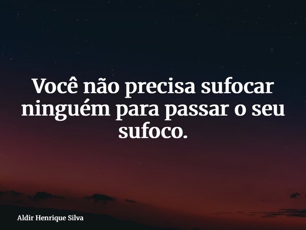 Você não precisa sufocar ninguém para passar o seu sufoco.... Frase de Aldir Henrique Silva.