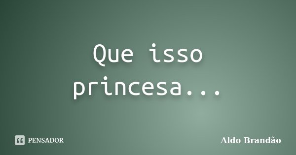 Que isso princesa...... Frase de Aldo Brandão.