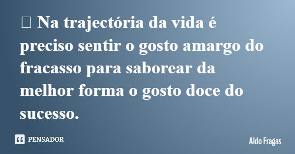 	Na trajectória da vida é preciso sentir o gosto amargo do fracasso para saborear da melhor forma o gosto doce do sucesso.... Frase de Aldo Fragas.