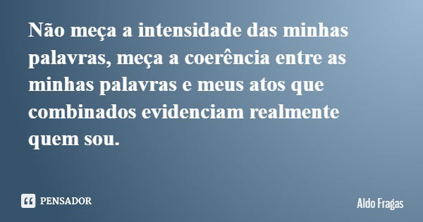 Não meça a intensidade das minhas palavras, meça a coerência entre as minhas palavras e meus atos que combinados evidenciam realmente quem sou.... Frase de Aldo Fragas.