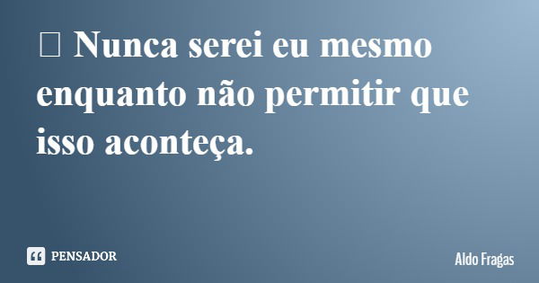 	Nunca serei eu mesmo enquanto não permitir que isso aconteça.... Frase de Aldo Fragas.